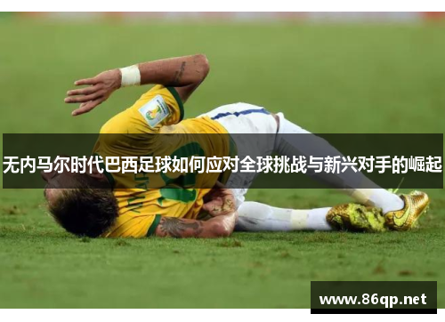 无内马尔时代巴西足球如何应对全球挑战与新兴对手的崛起