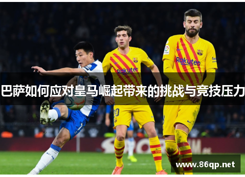 巴萨如何应对皇马崛起带来的挑战与竞技压力