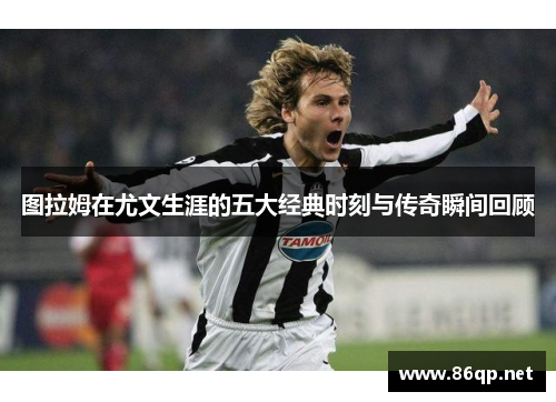 图拉姆在尤文生涯的五大经典时刻与传奇瞬间回顾