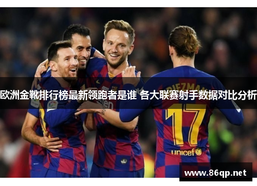 欧洲金靴排行榜最新领跑者是谁 各大联赛射手数据对比分析