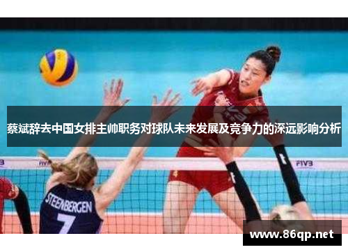 蔡斌辞去中国女排主帅职务对球队未来发展及竞争力的深远影响分析