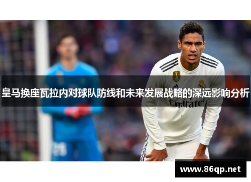 皇马换座瓦拉内对球队防线和未来发展战略的深远影响分析