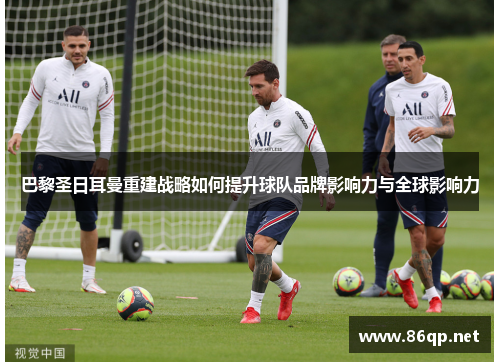 巴黎圣日耳曼重建战略如何提升球队品牌影响力与全球影响力
