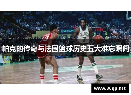 帕克的传奇与法国篮球历史五大难忘瞬间 帕克的传奇与法国篮球历史五大难忘瞬间