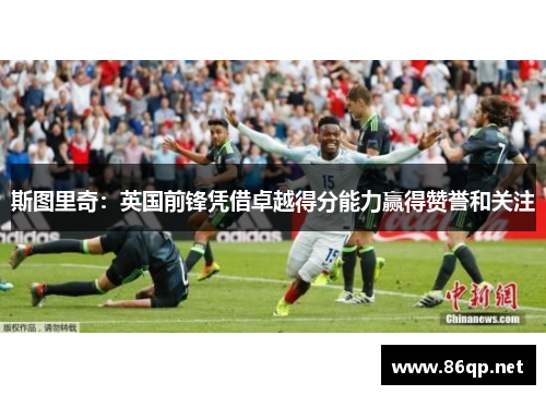 斯图里奇:英国前锋凭借卓越得分能力赢得赞誉和关注 斯图里奇:英国前锋凭借卓越得分能力赢得赞誉和关注