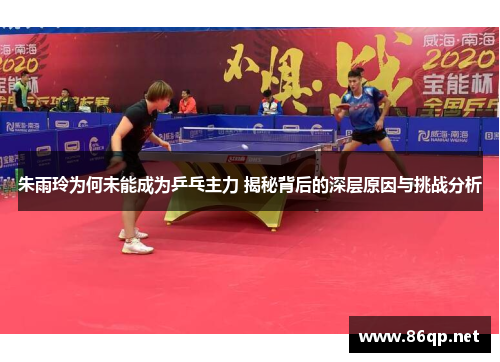 朱雨玲为何未能成为乒乓主力 揭秘背后的深层原因与挑战分析