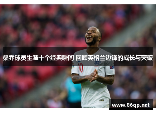 桑乔球员生涯十个经典瞬间 回顾英格兰边锋的成长与突破 桑乔球员生涯十个经典瞬间 回顾英格兰边锋的成长与突破
